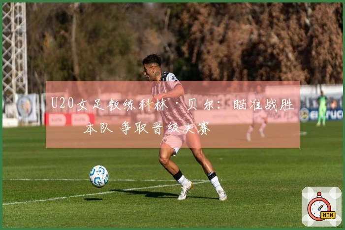 U20女足教练科林·贝尔：瞄准战胜日本队 争取晋级决赛