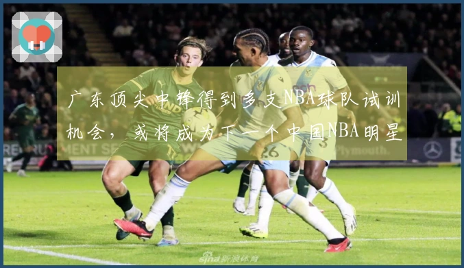 广东顶尖中锋得到多支NBA球队试训机会，或将成为下一个中国NBA明星