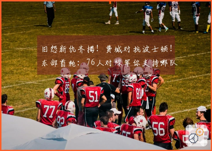 旧怨新仇齐揭！费城对抗波士顿！东部首轮：76人对绿军你支持哪队？