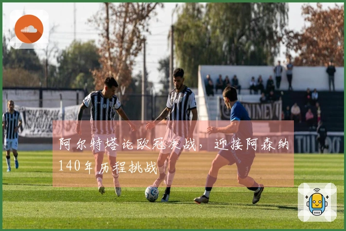 阿尔特塔论欧冠决战，迎接阿森纳140年历程挑战