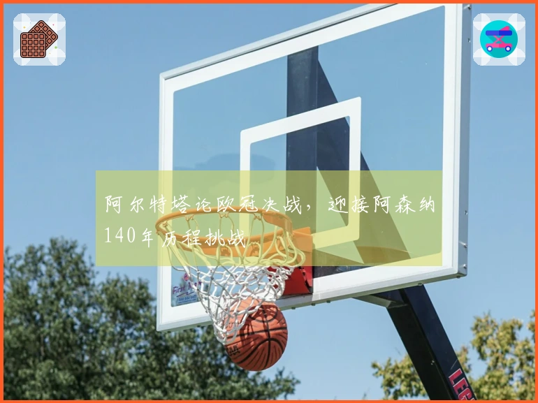 阿尔特塔论欧冠决战，迎接阿森纳140年历程挑战