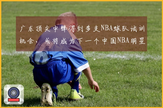 广东顶尖中锋得到多支NBA球队试训机会，或将成为下一个中国NBA明星