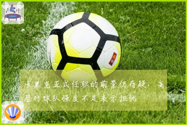 卡里克正式任职的前景仍存疑，高层对球队强度不足表示担忧