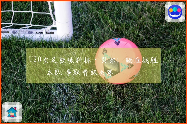 U20女足教练科林·贝尔：瞄准战胜日本队 争取晋级决赛