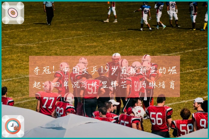 夺冠！中国女乒19岁直板新星的崛起：四年沉浮终显锋芒，马琳培育了她？