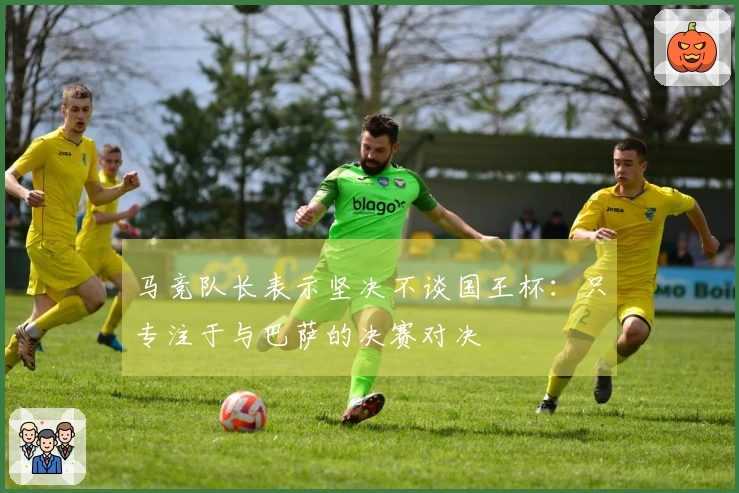 马竞队长表示坚决不谈国王杯：只专注于与巴萨的决赛对决