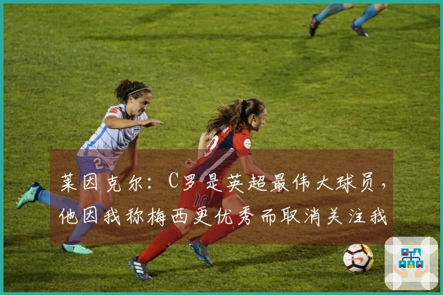 莱因克尔：C罗是英超最伟大球员，他因我称梅西更优秀而取消关注我
