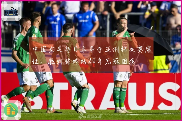 中国女足与日本争夺亚洲杯决赛席位，胜利将终结20年无冠困境