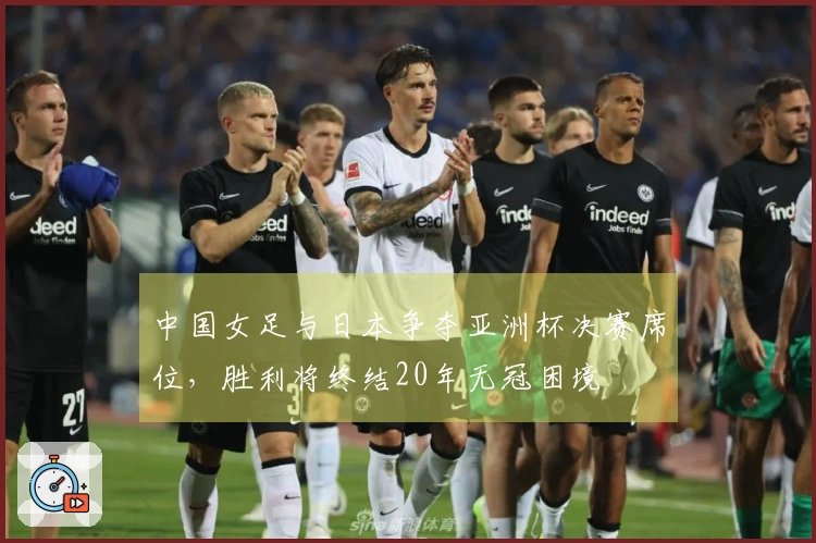 中国女足与日本争夺亚洲杯决赛席位，胜利将终结20年无冠困境