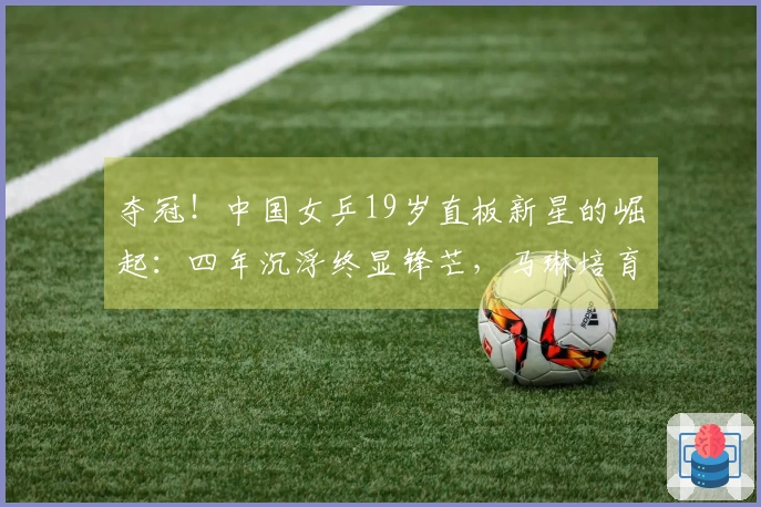 夺冠！中国女乒19岁直板新星的崛起：四年沉浮终显锋芒，马琳培育了她？