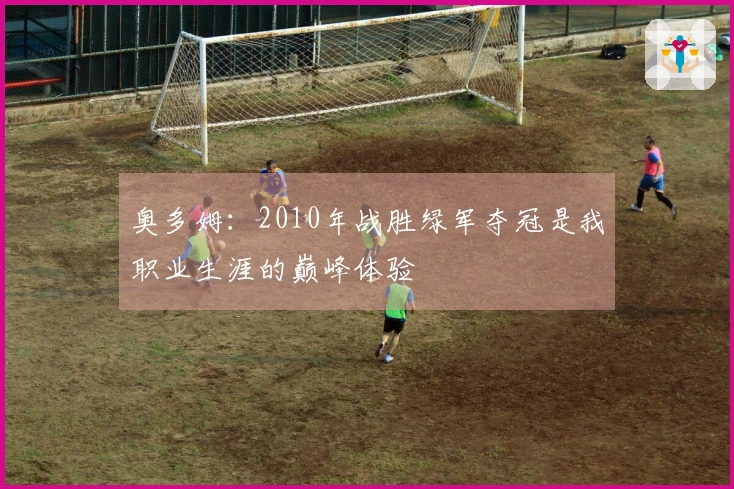 奥多姆：2010年战胜绿军夺冠是我职业生涯的巅峰体验