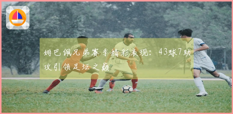 姆巴佩兄弟赛季精彩表现：43球7助攻引领足坛之巅
