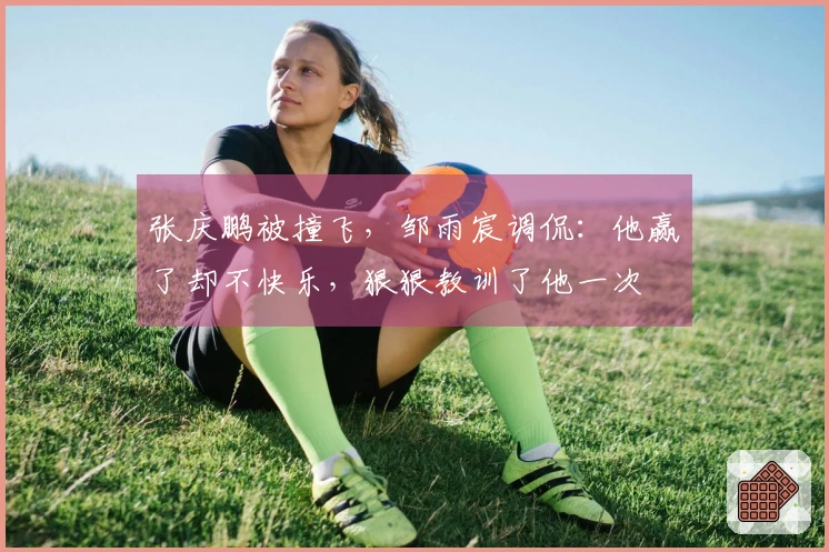 张庆鹏被撞飞，邹雨宸调侃：他赢了却不快乐，狠狠教训了他一次