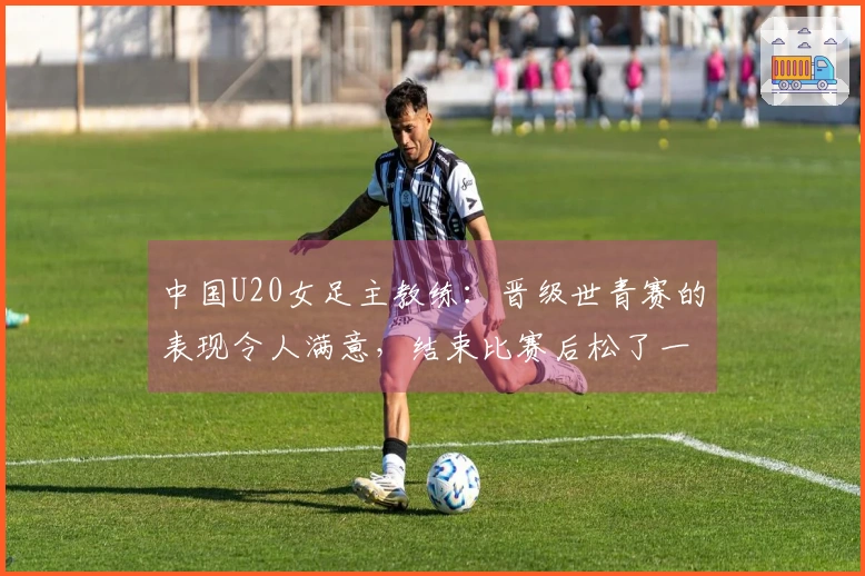 中国U20女足主教练：晋级世青赛的表现令人满意，结束比赛后松了一口气